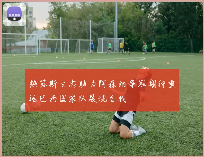 热苏斯立志助力阿森纳争冠期待重返巴西国家队展现自我
