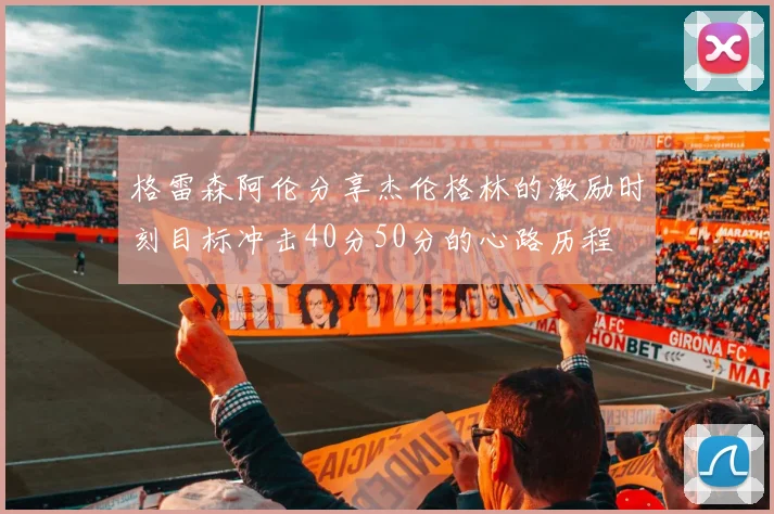 格雷森阿伦分享杰伦格林的激励时刻目标冲击40分50分的心路历程