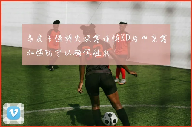 乌度卡强调失误需谨慎KD与申京需加强防守以确保胜利