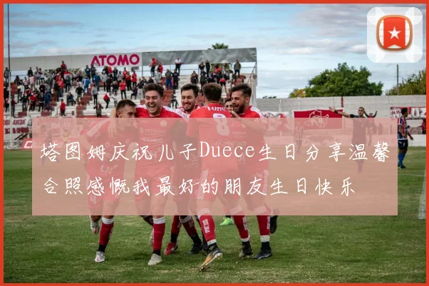 塔图姆庆祝儿子Duece生日分享温馨合照感慨我最好的朋友生日快乐
