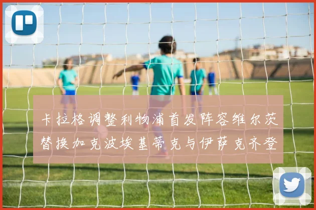 卡拉格调整利物浦首发阵容维尔茨替换加克波埃基蒂克与伊萨克齐登场