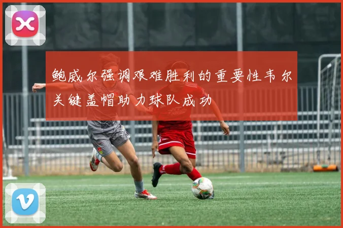 鲍威尔强调艰难胜利的重要性韦尔关键盖帽助力球队成功