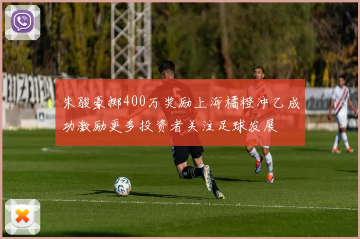 朱骏豪掷400万奖励上海橘橙冲乙成功激励更多投资者关注足球发展