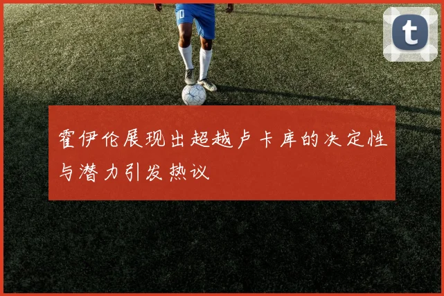 霍伊伦展现出超越卢卡库的决定性与潜力引发热议