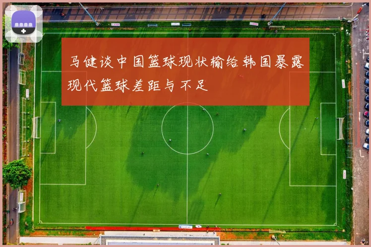 马健谈中国篮球现状输给韩国暴露现代篮球差距与不足