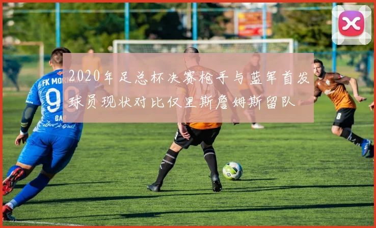 2020年足总杯决赛枪手与蓝军首发球员现状对比仅里斯詹姆斯留队