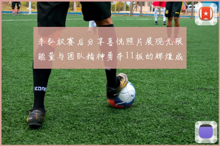 李弘权赛后分享喜悦照片展现无限能量与团队精神勇夺11板的辉煌成就