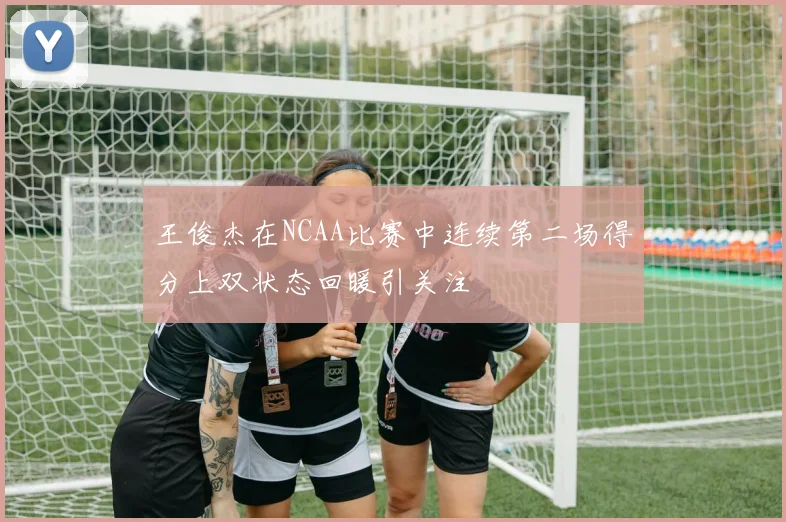 王俊杰在NCAA比赛中连续第二场得分上双状态回暖引关注
