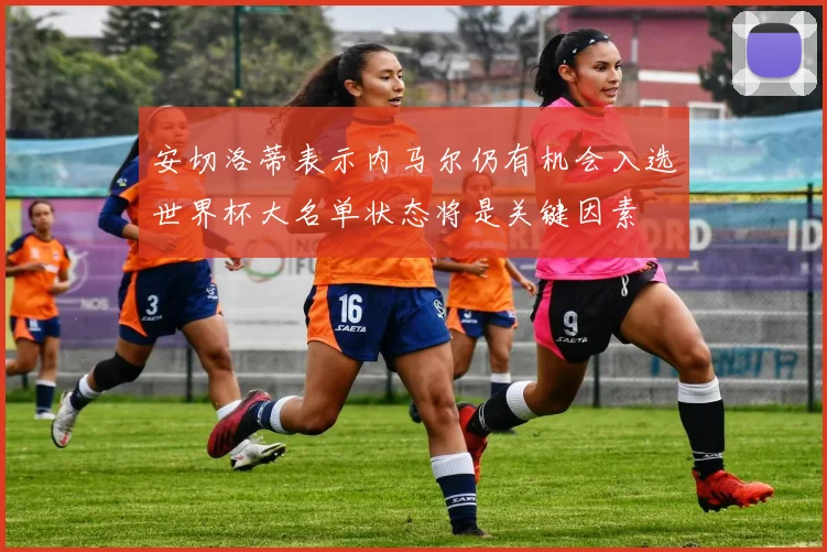 安切洛蒂表示内马尔仍有机会入选世界杯大名单状态将是关键因素