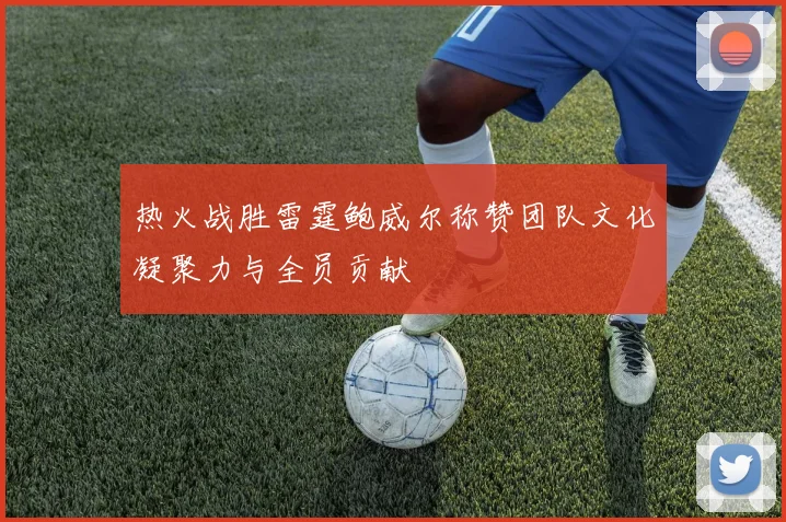 热火战胜雷霆鲍威尔称赞团队文化凝聚力与全员贡献