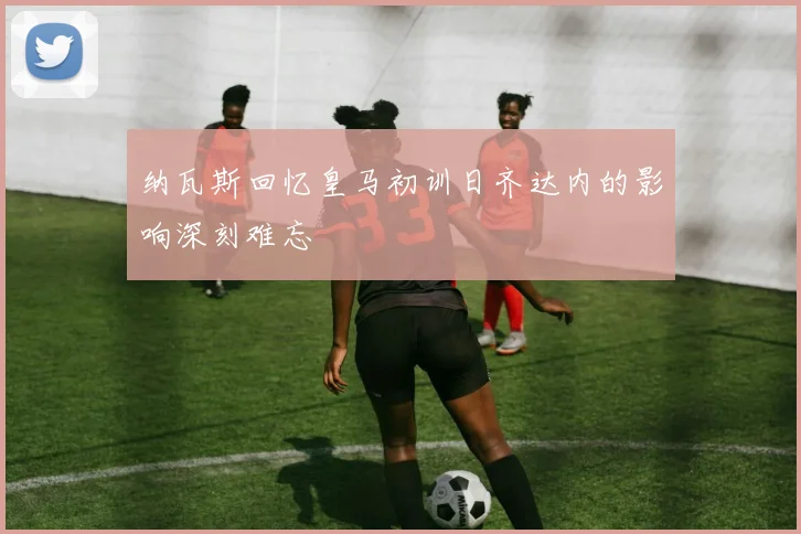 纳瓦斯回忆皇马初训日齐达内的影响深刻难忘