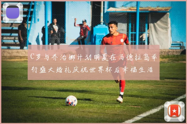 C罗与乔治娜计划明夏在马德拉岛举行盛大婚礼庆祝世界杯后幸福生活