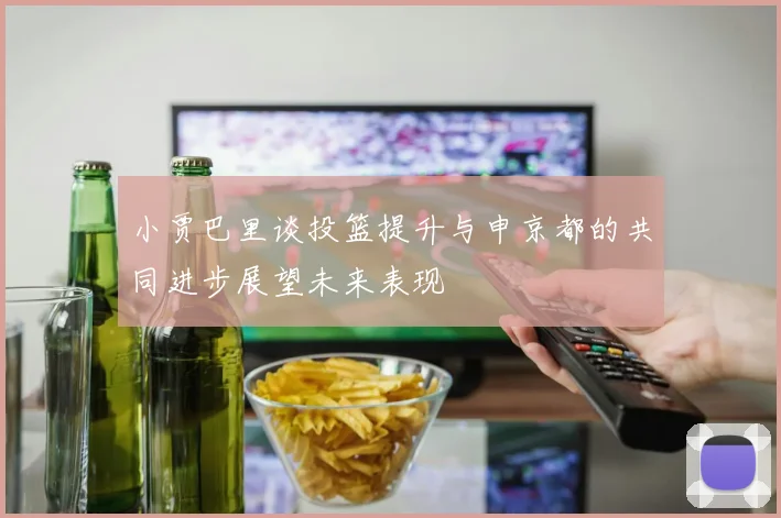 小贾巴里谈投篮提升与申京都的共同进步展望未来表现