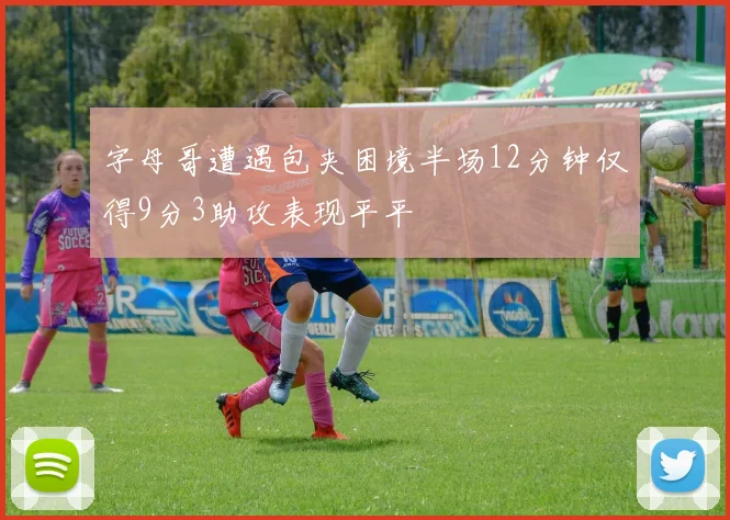 字母哥遭遇包夹困境半场12分钟仅得9分3助攻表现平平