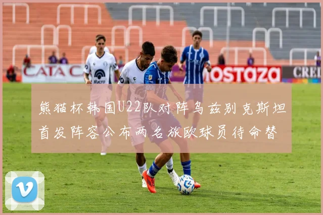 熊猫杯韩国U22队对阵乌兹别克斯坦首发阵容公布两名旅欧球员待命替补