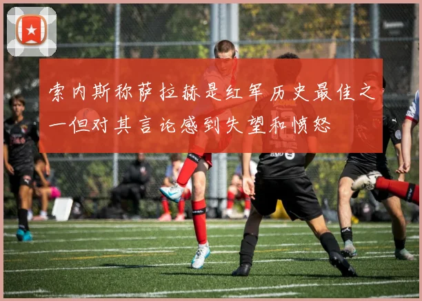索内斯称萨拉赫是红军历史最佳之一但对其言论感到失望和愤怒