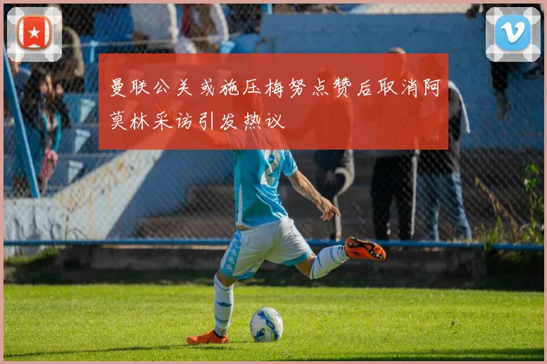 曼联公关或施压梅努点赞后取消阿莫林采访引发热议
