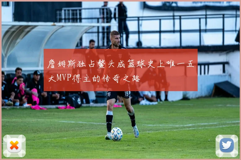 詹姆斯独占鳌头成篮球史上唯一五大MVP得主的传奇之路
