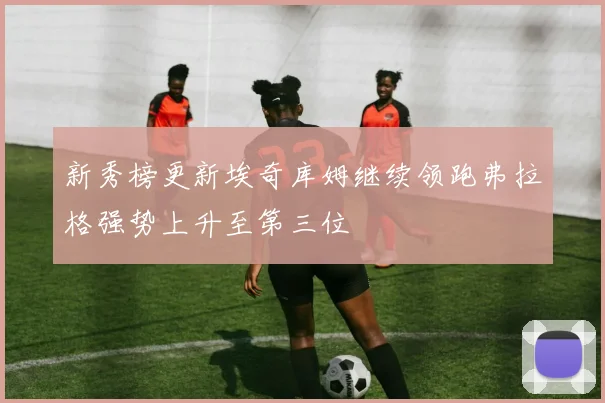 新秀榜更新埃奇库姆继续领跑弗拉格强势上升至第三位