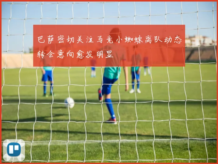 巴萨密切关注马竞小蜘蛛离队动态转会意向愈发明显