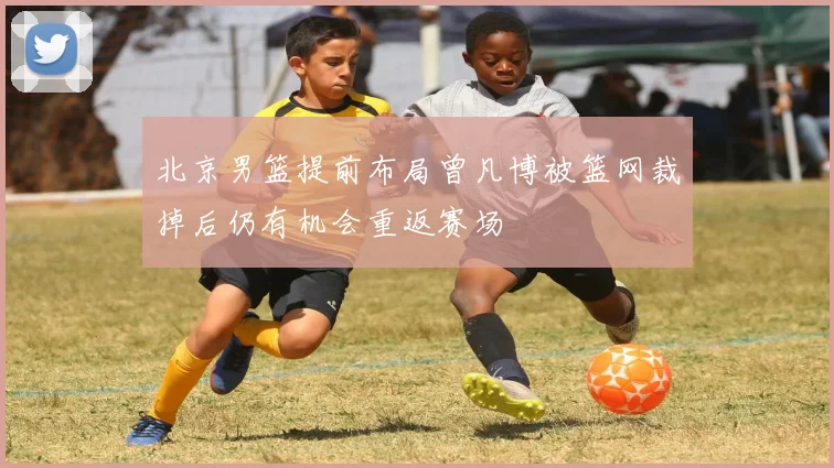 北京男篮提前布局曾凡博被篮网裁掉后仍有机会重返赛场