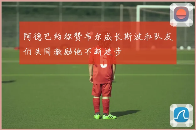 阿德巴约称赞韦尔成长斯波和队友们共同激励他不断进步