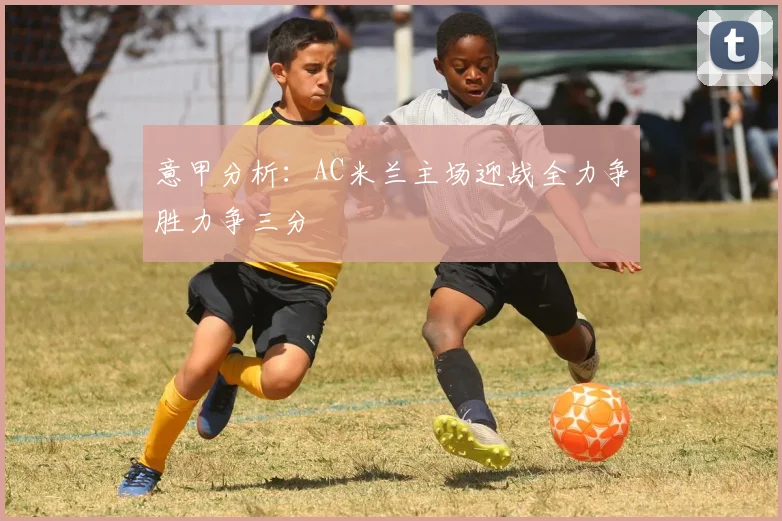 意甲分析：AC米兰主场迎战全力争胜力争三分