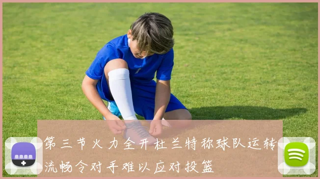 第三节火力全开杜兰特称球队运转流畅令对手难以应对投篮