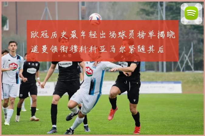欧冠历史最年轻出场球员榜单揭晓道曼领衔穆科科亚马尔紧随其后