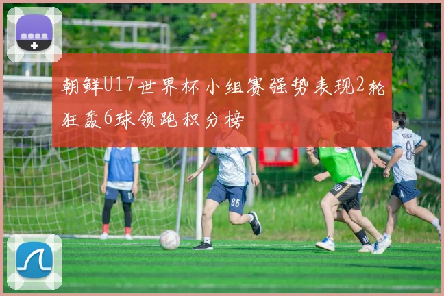 朝鲜U17世界杯小组赛强势表现2轮狂轰6球领跑积分榜