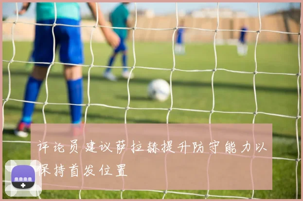 评论员建议萨拉赫提升防守能力以保持首发位置