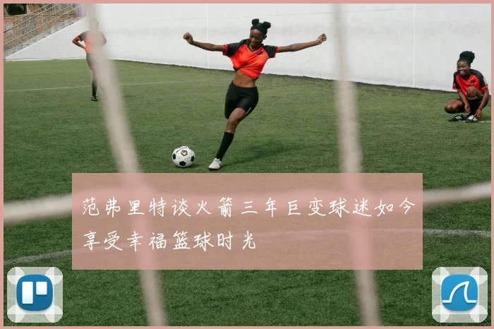 范弗里特谈火箭三年巨变球迷如今享受幸福篮球时光