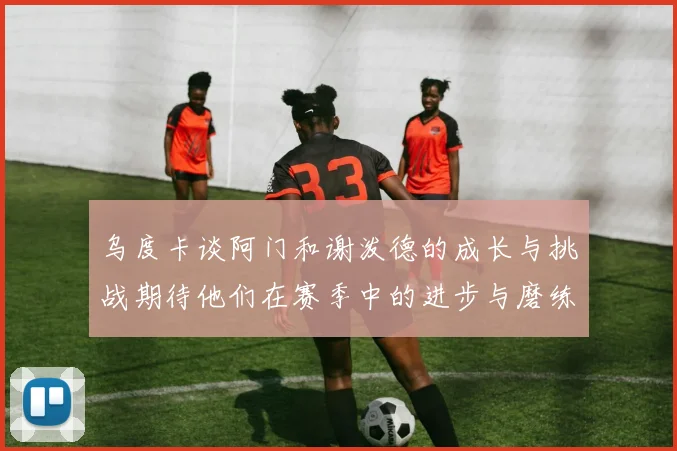 乌度卡谈阿门和谢泼德的成长与挑战期待他们在赛季中的进步与磨练