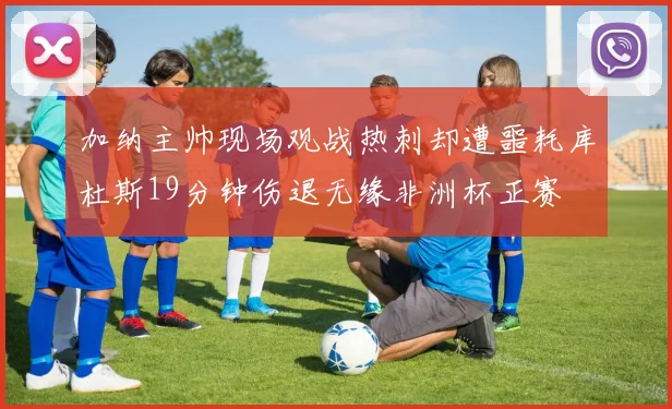 加纳主帅现场观战热刺却遭噩耗库杜斯19分钟伤退无缘非洲杯正赛