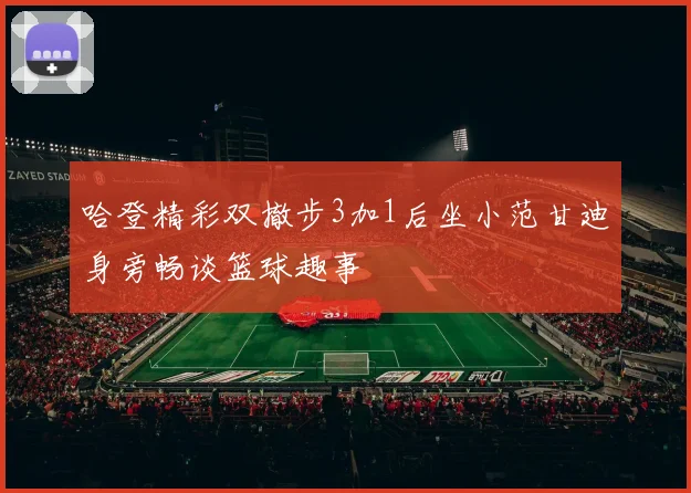 哈登精彩双撤步3加1后坐小范甘迪身旁畅谈篮球趣事