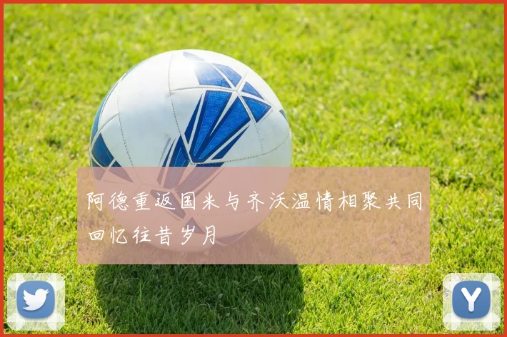 阿德重返国米与齐沃温情相聚共同回忆往昔岁月