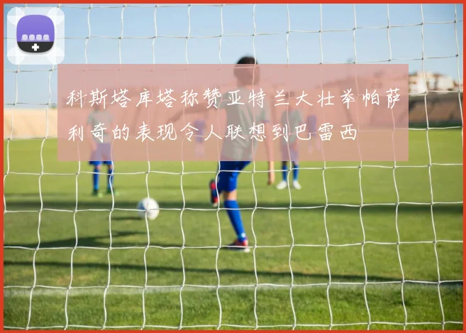 科斯塔库塔称赞亚特兰大壮举帕萨利奇的表现令人联想到巴雷西