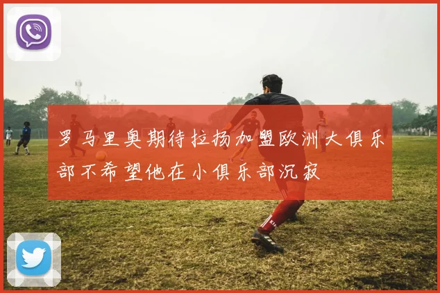 罗马里奥期待拉扬加盟欧洲大俱乐部不希望他在小俱乐部沉寂