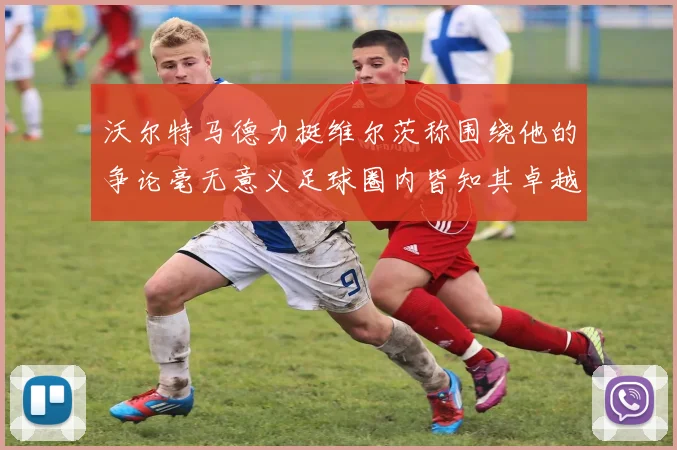 沃尔特马德力挺维尔茨称围绕他的争论毫无意义足球圈内皆知其卓越表现