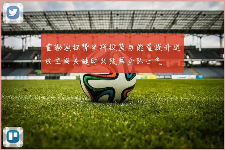 霍勒迪称赞里斯投篮与能量提升进攻空间关键时刻鼓舞全队士气