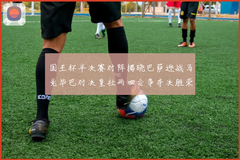 国王杯半决赛对阵揭晓巴萨迎战马竞毕巴对决皇社两回合争夺决胜荣耀