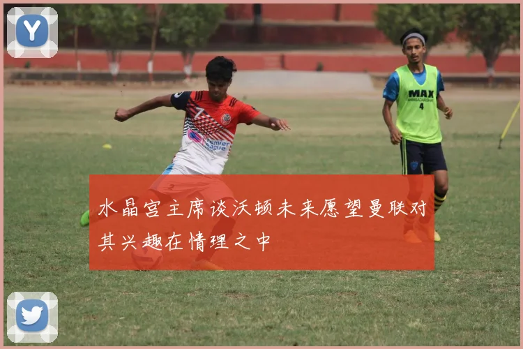 水晶宫主席谈沃顿未来愿望曼联对其兴趣在情理之中