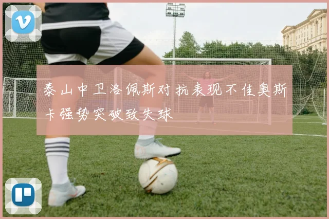 泰山中卫洛佩斯对抗表现不佳奥斯卡强势突破致失球