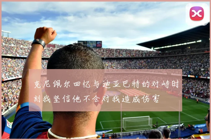 克尼佩尔回忆与迪亚巴特的对峙时刻我坚信他不会对我造成伤害