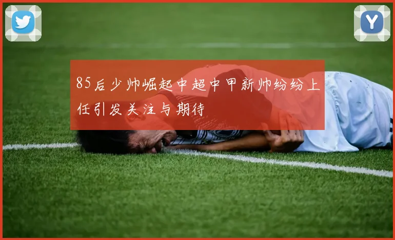 85后少帅崛起中超中甲新帅纷纷上任引发关注与期待