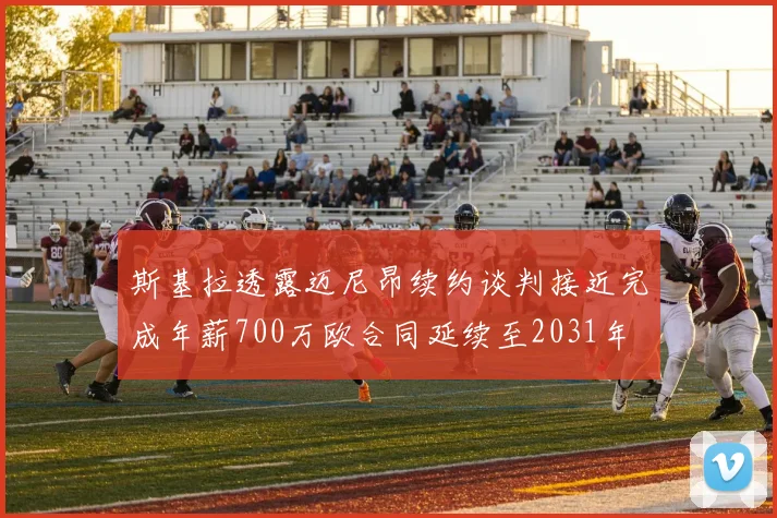 斯基拉透露迈尼昂续约谈判接近完成年薪700万欧合同延续至2031年