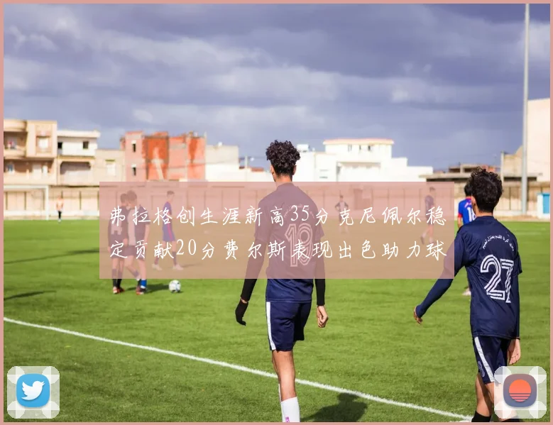 弗拉格创生涯新高35分克尼佩尔稳定贡献20分费尔斯表现出色助力球队