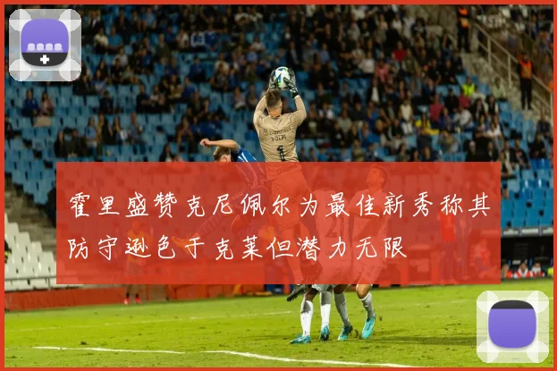 霍里盛赞克尼佩尔为最佳新秀称其防守逊色于克莱但潜力无限